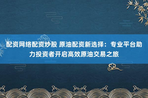 配资网络配资炒股 原油配资新选择：专业平台助力投资者开启高效原油交易之旅