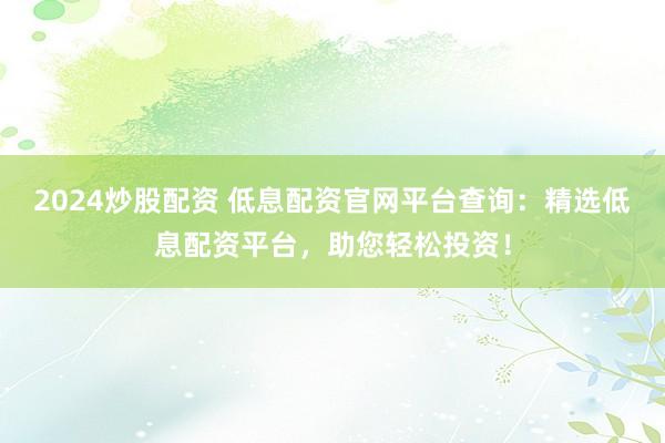 2024炒股配资 低息配资官网平台查询：精选低息配资平台，助您轻松投资！