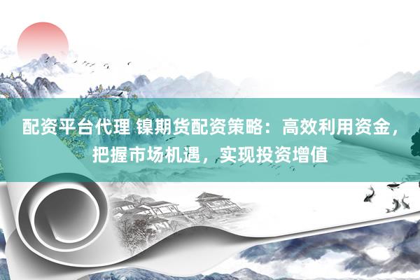 配资平台代理 镍期货配资策略：高效利用资金，把握市场机遇，实现投资增值