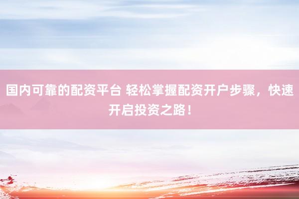 国内可靠的配资平台 轻松掌握配资开户步骤，快速开启投资之路！