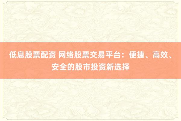 低息股票配资 网络股票交易平台：便捷、高效、安全的股市投资新选择