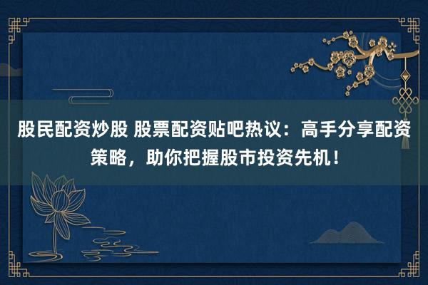 股民配资炒股 股票配资贴吧热议：高手分享配资策略，助你把握股市投资先机！
