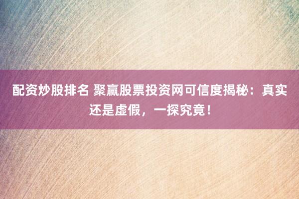 配资炒股排名 聚赢股票投资网可信度揭秘：真实还是虚假，一探究竟！