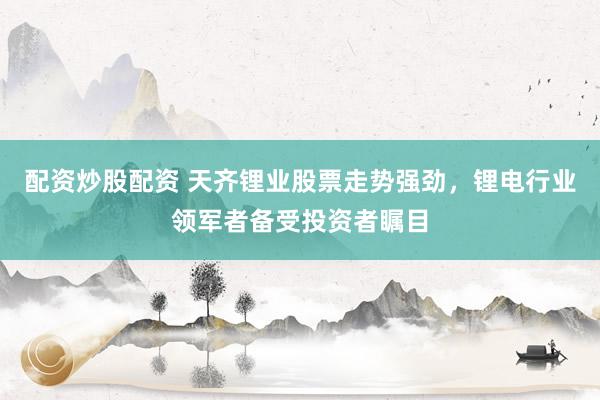 配资炒股配资 天齐锂业股票走势强劲，锂电行业领军者备受投资者瞩目