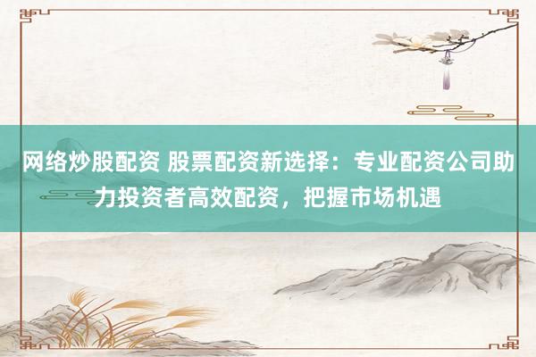 网络炒股配资 股票配资新选择：专业配资公司助力投资者高效配资，把握市场机遇