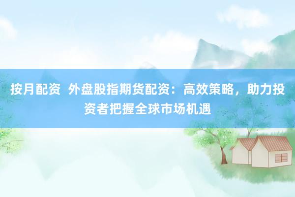 按月配资 外盘股指期货配资:高效策略,助力投资者把握全球市场机遇