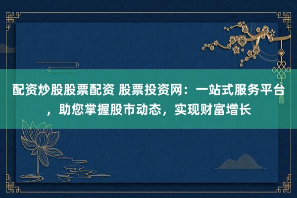 配资炒股股票配资 股票投资网:一站式服务平台,助您掌握股市动态,实现财富增长